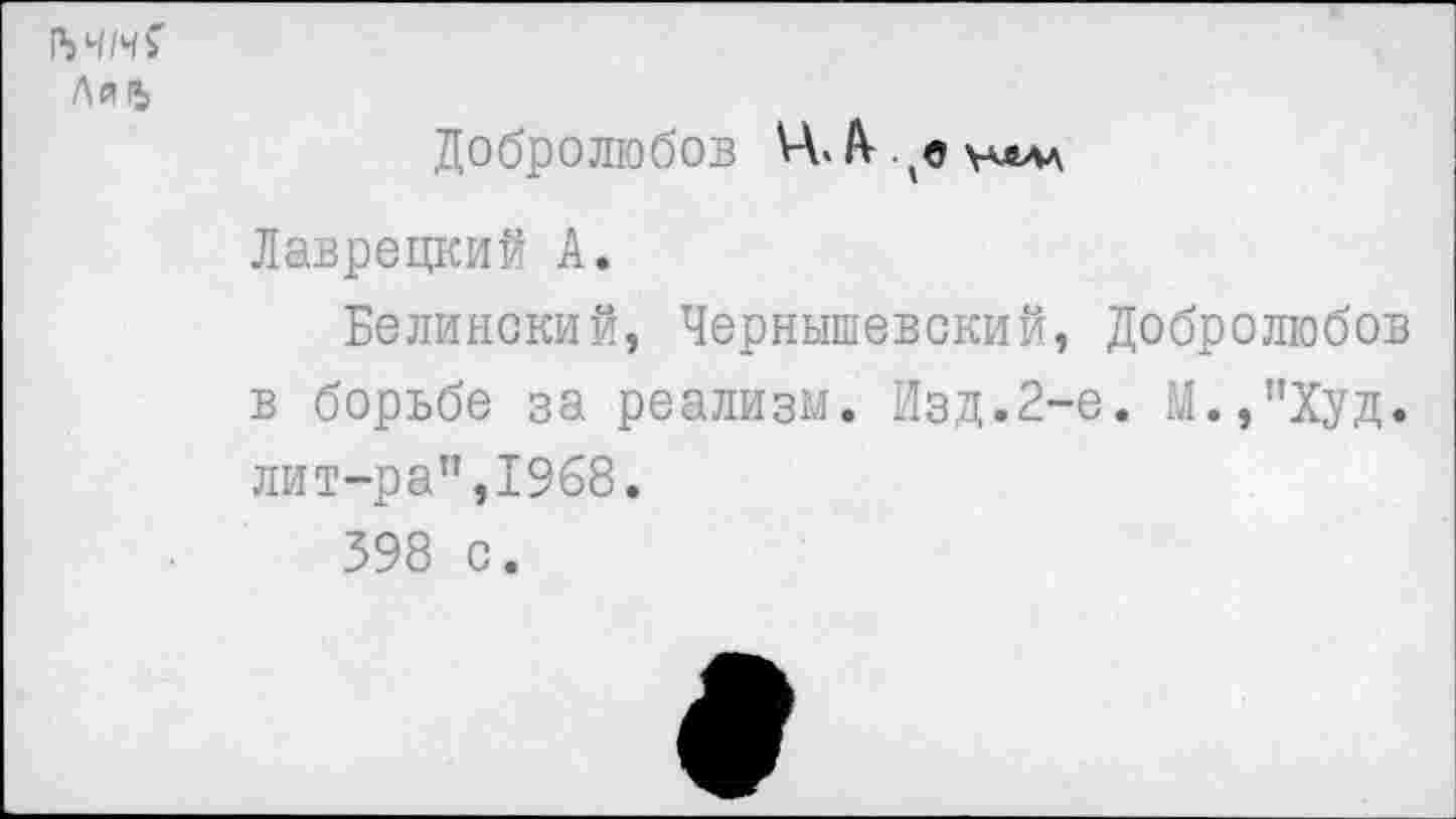 ﻿1ЧЧН?
ЛйГЬ
Добролюбов Ц.А- ^уллаа Лаврецкий А.
Белинский, Чернышевский, Добролюбов в борьбе за реализм. Изд.2-е. М.,’’Худ. лит-ра”,1968.
398 с.